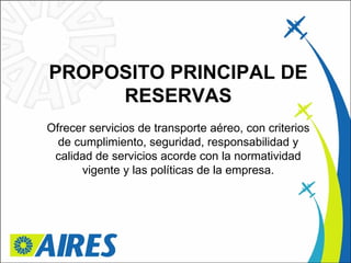 PROPOSITO PRINCIPAL DE RESERVAS Ofrecer servicios de transporte aéreo, con criterios de cumplimiento, seguridad, responsabilidad y calidad de servicios acorde con la normatividad vigente y las políticas de la empresa. 