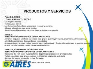 PRODUCTOS Y SERVICIOS PLANES AIRES  LOS PLANES A TU ESTILO  Los mejores hoteles.  Tarifas justas para ti.  Las forma más fácil, rápida y segura de reservar y comprar.  Miles de alternativas para armar tu plan.  SúperPromos Planes Aires para que viajes al destino que soñaste.  GRUPOS BENEFICIOS DE LOS GRUPOS CON PLANES AIRES  Armamos paquetes turísticos especiales para grupos que inclyen tiquete, alojamiento, alimentación y actividades adicionales de acuerdo sus necesidades. Aires cuenta con la mayor red de conexiones a nivel nacional y 5 rutas internacionales lo que nos permite ofrecer los más variados planes con excelenetes tarifas.  EVENTOS, CONGRESOS Y CONVENCIONES  BENEFICIOS DE LOS CONGRESOS CON PLANES AIRES  Descuento del 15% sobre nuestras tarifas disponibles (exceptuendo promocionales) Tarifas especiales para grupos. Aplican restricciones propias de cada tarifa Mención del evento en nuestra revista Conexión Soporte en el sitio del evento Difusión del evento a través de nuestra fuerza de ventas 