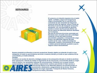 SERVIAIRES   El comercio y la industria requieren de un medio rápido, confiable y seguro de transporte de carga y encomiendas, por lo cual Aires S.A., consciente de esta necesidad de integración comercial entre las regiones, ofrece a través de Serviaires el servicio de transporte aeropuerto-aeropuerto, con una diversidad de opciones gracias al numero de frecuencias diarias con que se cubren los diferentes destinos atendidos por la empresa.   Haz que los servicios de envíos nacionales por Serviaires sean una parte clave de tu estrategia comercial, ya sea que estes enviando documentos o paquetes, o transportando carga liviana a las diferentes regiones del país, nuestra red de rutas, nuestra tecnología de vanguardia, nuestros conocimientos en el medio y nuestro personal dedicado ayudarán a que tu negocio crezca nacionalmente.    Nuestro propósito es ofrecerte un servicio excepcional. Nuestro objetivo se extiende al modo en que trabajamos, al modo en que brindamos servicios a nuestros clientes y al modo en que cuidamos de las comunidades y el medio ambiente.   Ventajas Contamos con puntos de atención y bodegas propias en los aeropuertos del país en donde la aerolínea tiene operaciones. Además de realizar el seguimiento de las mercancías y encomiendas desde su origen hasta el destino, con apropiados sistemas de comunicaciones. Contamos con un grupo humano comprometido en un proceso de calidad y mejoramiento continuo para brindar el mejor servicio a nuestros clientes. El número de frecuencias diarias en los diferentes destinos nos permite brindar un servicio rápido y oportuno. Almacenamiento, alistamiento y aseguramiento de los envíos. Serviaires ofrece además los siguientes transportes de cargas especiales: Transporte de Restos Humanos, Transporte de animales vivos, Transporte de motos y bicicletas.  