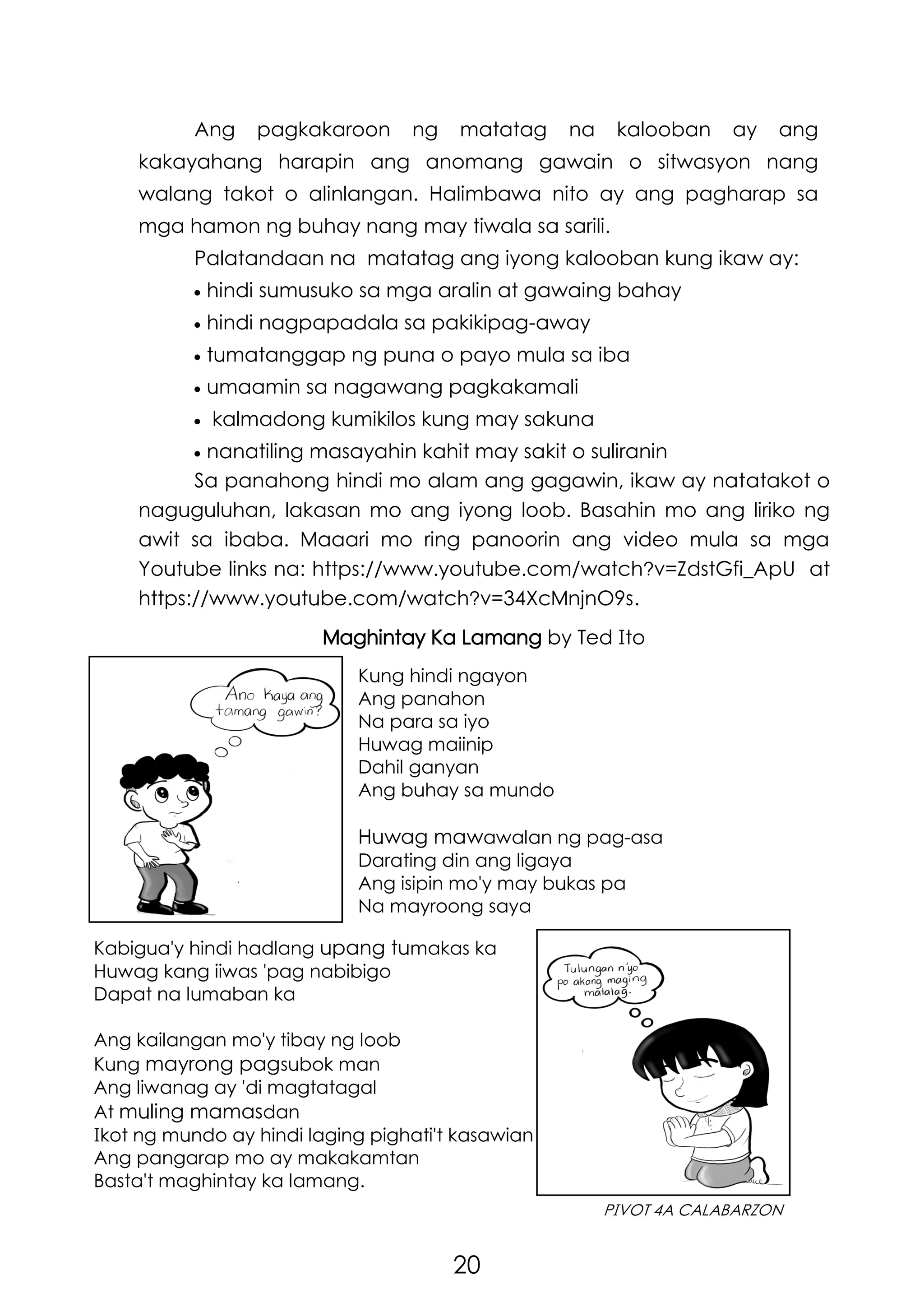 20
PIVOT 4A CALABARZON
Ang pagkakaroon ng matatag na kalooban ay ang
kakayahang harapin ang anomang gawain o sitwasyon nang
walang takot o alinlangan. Halimbawa nito ay ang pagharap sa
mga hamon ng buhay nang may tiwala sa sarili.
Palatandaan na matatag ang iyong kalooban kung ikaw ay:
 hindi sumusuko sa mga aralin at gawaing bahay
 hindi nagpapadala sa pakikipag-away
 tumatanggap ng puna o payo mula sa iba
 umaamin sa nagawang pagkakamali
 kalmadong kumikilos kung may sakuna
 nanatiling masayahin kahit may sakit o suliranin
Kung hindi ngayon
Ang panahon
Na para sa iyo
Huwag maiinip
Dahil ganyan
Ang buhay sa mundo
Huwag mawawalan ng pag-asa
Darating din ang ligaya
Ang isipin mo'y may bukas pa
Na mayroong saya
Sa panahong hindi mo alam ang gagawin, ikaw ay natatakot o
naguguluhan, lakasan mo ang iyong loob. Basahin mo ang liriko ng
awit sa ibaba. Maaari mo ring panoorin ang video mula sa mga
Youtube links na: https://www.youtube.com/watch?v=ZdstGfi_ApU at
https://www.youtube.com/watch?v=34XcMnjnO9s.
Maghintay Ka Lamang by Ted Ito
Kabigua'y hindi hadlang upang tumakas ka
Huwag kang iiwas 'pag nabibigo
Dapat na lumaban ka
Ang kailangan mo'y tibay ng loob
Kung mayrong pagsubok man
Ang liwanag ay 'di magtatagal
At muling mamasdan
Ikot ng mundo ay hindi laging pighati't kasawian
Ang pangarap mo ay makakamtan
Basta't maghintay ka lamang.
 