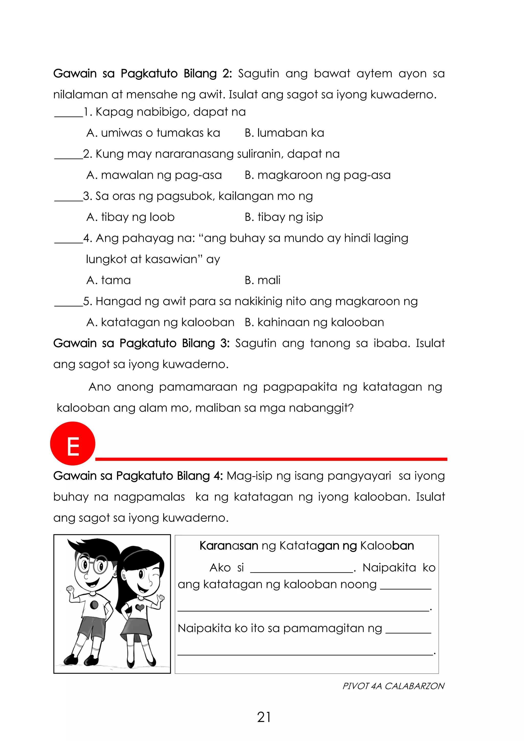 21
PIVOT 4A CALABARZON
Gawain sa Pagkatuto Bilang 2: Sagutin ang bawat aytem ayon sa
nilalaman at mensahe ng awit. Isulat ang sagot sa iyong kuwaderno.
E
Gawain sa Pagkatuto Bilang 4: Mag-isip ng isang pangyayari sa iyong
buhay na nagpamalas ka ng katatagan ng iyong kalooban. Isulat
ang sagot sa iyong kuwaderno.
Karanasan ng Katatagan ng Kalooban
Ako si __________________. Naipakita ko
ang katatagan ng kalooban noong _________
____________________________________________.
Naipakita ko ito sa pamamagitan ng ________
____________________________________________.
_____1. Kapag nabibigo, dapat na
A. umiwas o tumakas ka B. lumaban ka
_____2. Kung may nararanasang suliranin, dapat na
A. mawalan ng pag-asa B. magkaroon ng pag-asa
_____3. Sa oras ng pagsubok, kailangan mo ng
A. tibay ng loob B. tibay ng isip
_____4. Ang pahayag na: “ang buhay sa mundo ay hindi laging
lungkot at kasawian” ay
A. tama B. mali
_____5. Hangad ng awit para sa nakikinig nito ang magkaroon ng
A. katatagan ng kalooban B. kahinaan ng kalooban
Gawain sa Pagkatuto Bilang 3: Sagutin ang tanong sa ibaba. Isulat
ang sagot sa iyong kuwaderno.
Ano anong pamamaraan ng pagpapakita ng katatagan ng
kalooban ang alam mo, maliban sa mga nabanggit?
 