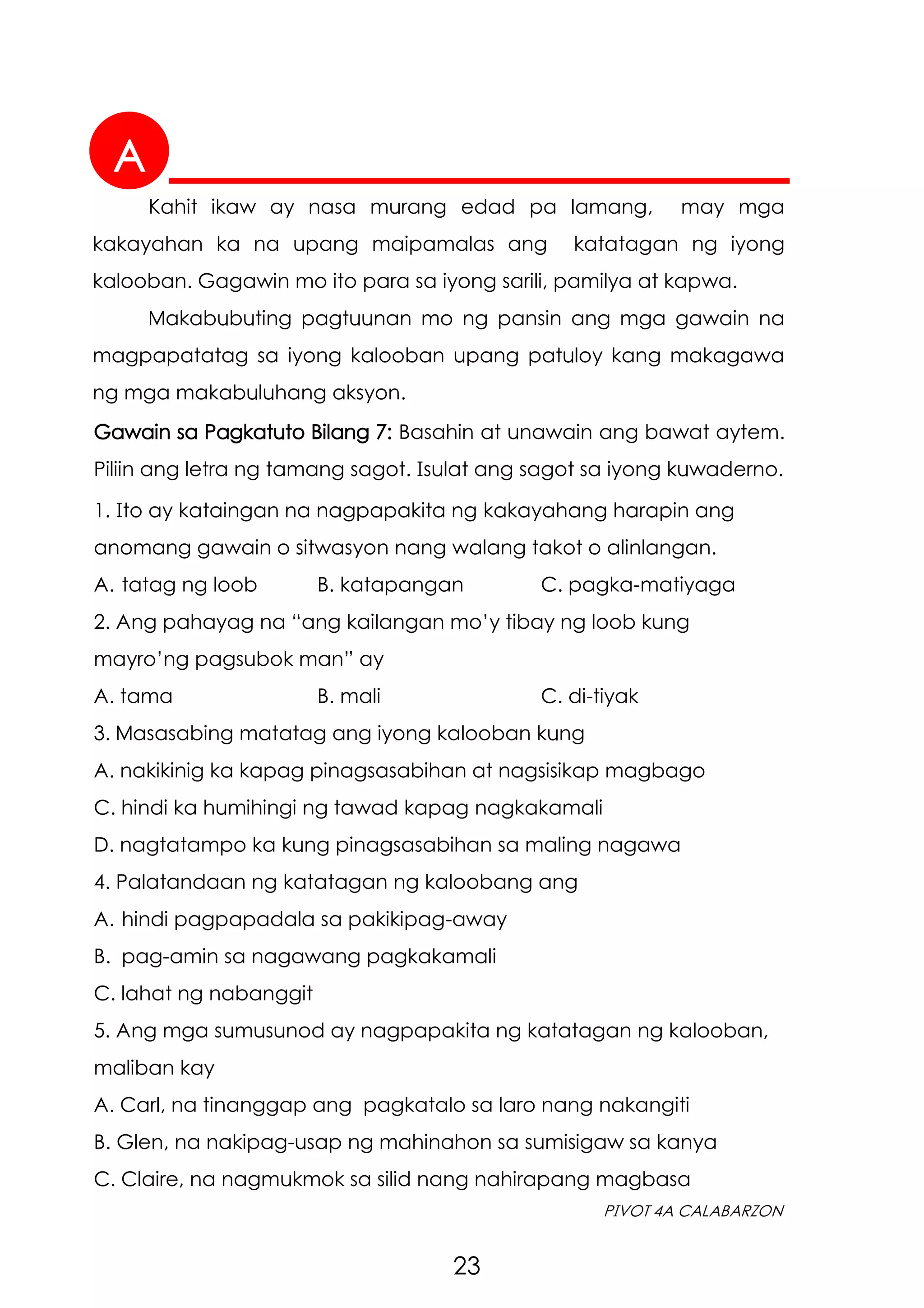 A
23
PIVOT 4A CALABARZON
Gawain sa Pagkatuto Bilang 7: Basahin at unawain ang bawat aytem.
Piliin ang letra ng tamang sagot. Isulat ang sagot sa iyong kuwaderno.
1. Ito ay kataingan na nagpapakita ng kakayahang harapin ang
anomang gawain o sitwasyon nang walang takot o alinlangan.
A. tatag ng loob B. katapangan C. pagka-matiyaga
2. Ang pahayag na “ang kailangan mo’y tibay ng loob kung
mayro’ng pagsubok man” ay
A. tama B. mali C. di-tiyak
3. Masasabing matatag ang iyong kalooban kung
A. nakikinig ka kapag pinagsasabihan at nagsisikap magbago
C. hindi ka humihingi ng tawad kapag nagkakamali
D. nagtatampo ka kung pinagsasabihan sa maling nagawa
4. Palatandaan ng katatagan ng kaloobang ang
A. hindi pagpapadala sa pakikipag-away
B. pag-amin sa nagawang pagkakamali
C. lahat ng nabanggit
5. Ang mga sumusunod ay nagpapakita ng katatagan ng kalooban,
maliban kay
A. Carl, na tinanggap ang pagkatalo sa laro nang nakangiti
B. Glen, na nakipag-usap ng mahinahon sa sumisigaw sa kanya
C. Claire, na nagmukmok sa silid nang nahirapang magbasa
Kahit ikaw ay nasa murang edad pa lamang, may mga
kakayahan ka na upang maipamalas ang katatagan ng iyong
kalooban. Gagawin mo ito para sa iyong sarili, pamilya at kapwa.
Makabubuting pagtuunan mo ng pansin ang mga gawain na
magpapatatag sa iyong kalooban upang patuloy kang makagawa
ng mga makabuluhang aksyon.
 
