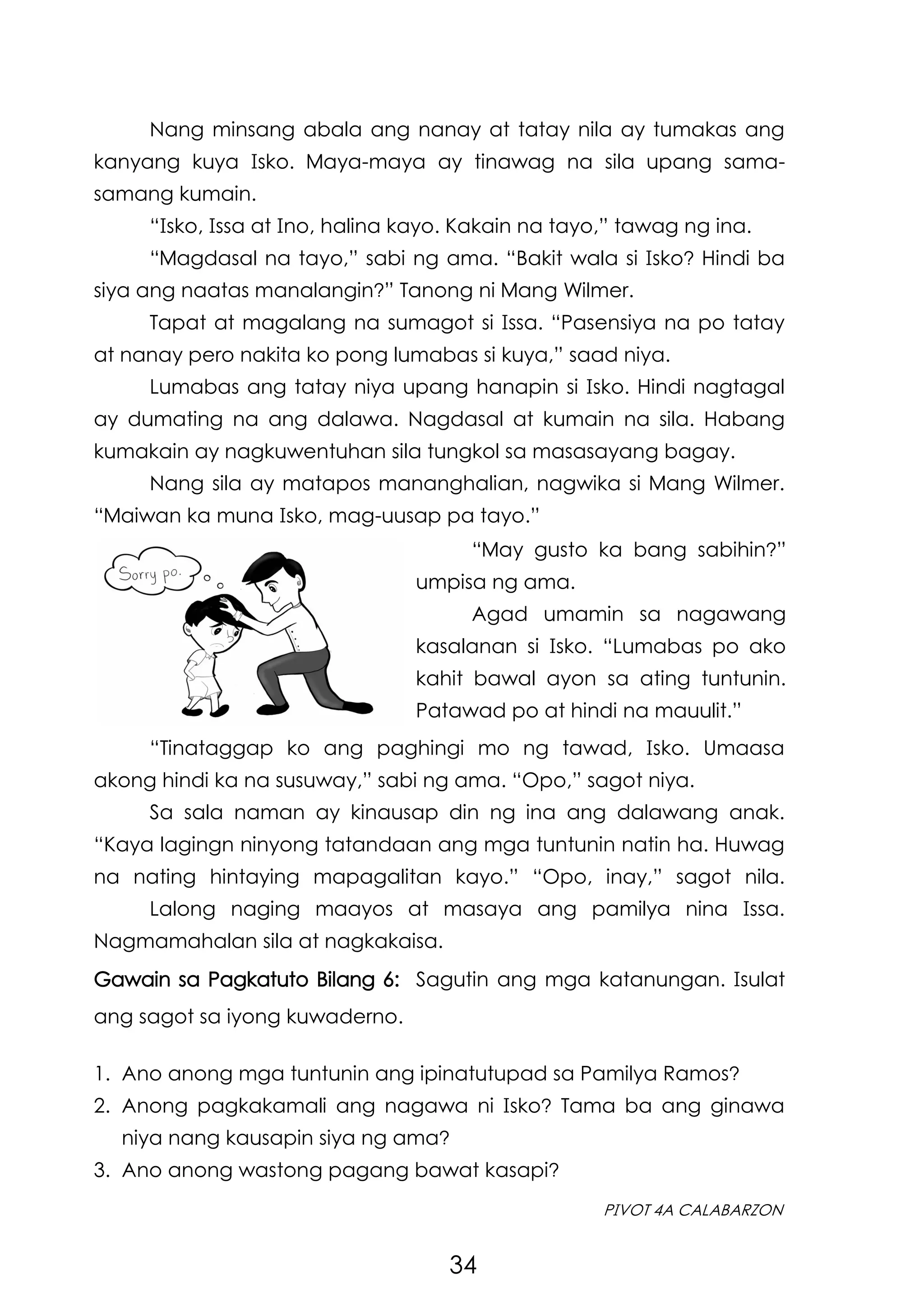 34
PIVOT 4A CALABARZON
“Tinataggap ko ang paghingi mo ng tawad, Isko. Umaasa
akong hindi ka na susuway,” sabi ng ama. “Opo,” sagot niya.
Sa sala naman ay kinausap din ng ina ang dalawang anak.
“Kaya lagingn ninyong tatandaan ang mga tuntunin natin ha. Huwag
na nating hintaying mapagalitan kayo.” “Opo, inay,” sagot nila.
Lalong naging maayos at masaya ang pamilya nina Issa.
Nagmamahalan sila at nagkakaisa.
Nang minsang abala ang nanay at tatay nila ay tumakas ang
kanyang kuya Isko. Maya-maya ay tinawag na sila upang sama-
samang kumain.
“Isko, Issa at Ino, halina kayo. Kakain na tayo,” tawag ng ina.
“Magdasal na tayo,” sabi ng ama. “Bakit wala si Isko? Hindi ba
siya ang naatas manalangin?” Tanong ni Mang Wilmer.
Tapat at magalang na sumagot si Issa. “Pasensiya na po tatay
at nanay pero nakita ko pong lumabas si kuya,” saad niya.
Lumabas ang tatay niya upang hanapin si Isko. Hindi nagtagal
ay dumating na ang dalawa. Nagdasal at kumain na sila. Habang
kumakain ay nagkuwentuhan sila tungkol sa masasayang bagay.
Nang sila ay matapos mananghalian, nagwika si Mang Wilmer.
“Maiwan ka muna Isko, mag-uusap pa tayo.”
“May gusto ka bang sabihin?”
umpisa ng ama.
Agad umamin sa nagawang
kasalanan si Isko. “Lumabas po ako
kahit bawal ayon sa ating tuntunin.
Patawad po at hindi na mauulit.”
Gawain sa Pagkatuto Bilang 6: Sagutin ang mga katanungan. Isulat
ang sagot sa iyong kuwaderno.
1. Ano anong mga tuntunin ang ipinatutupad sa Pamilya Ramos?
2. Anong pagkakamali ang nagawa ni Isko? Tama ba ang ginawa
niya nang kausapin siya ng ama?
3. Ano anong wastong pagang bawat kasapi?
 