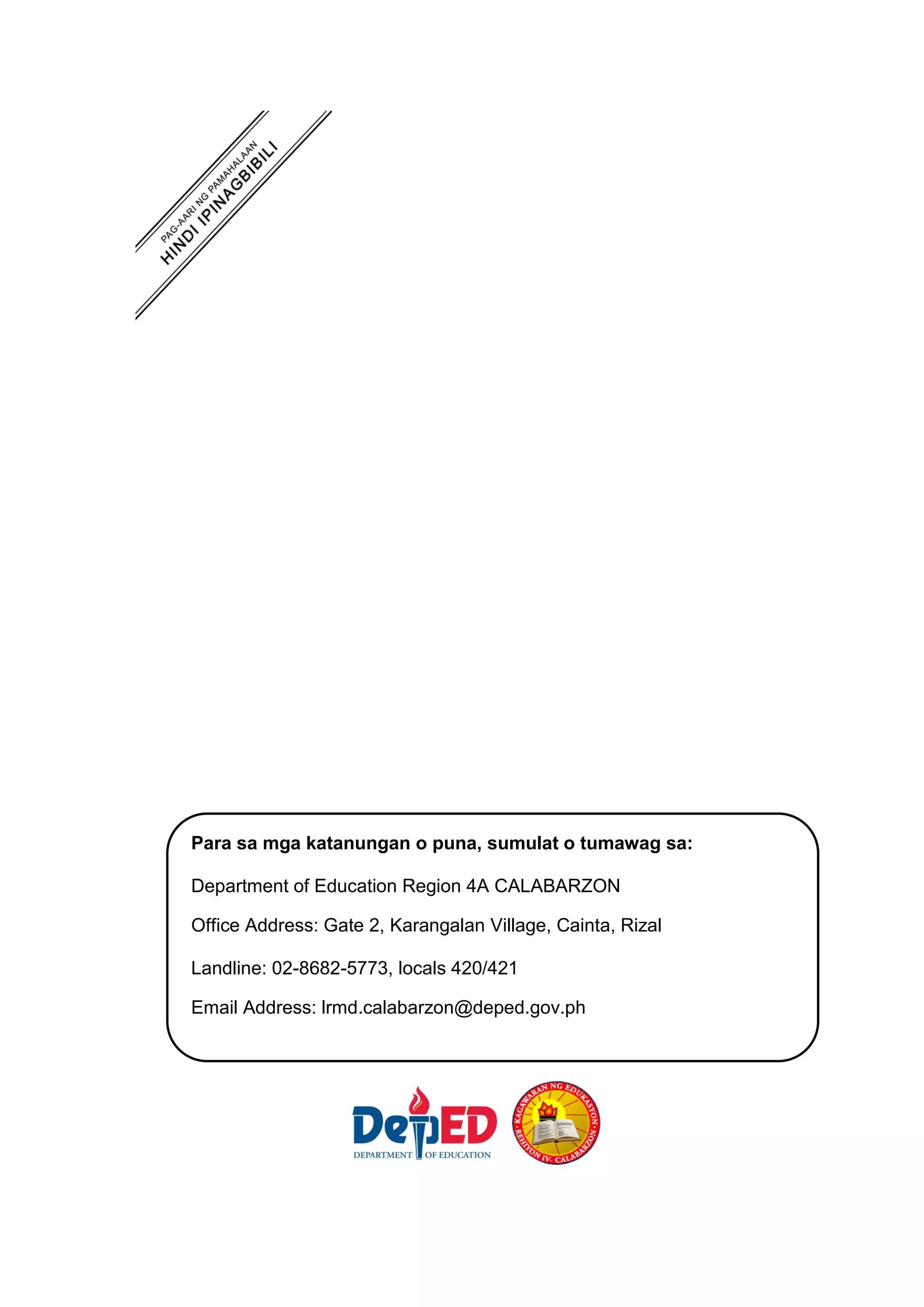 Para sa mga katanungan o puna, sumulat o tumawag sa:
Department of Education Region 4A CALABARZON
Office Address: Gate 2, Karangalan Village, Cainta, Rizal
Landline: 02-8682-5773, locals 420/421
Email Address: lrmd.calabarzon@deped.gov.ph
 