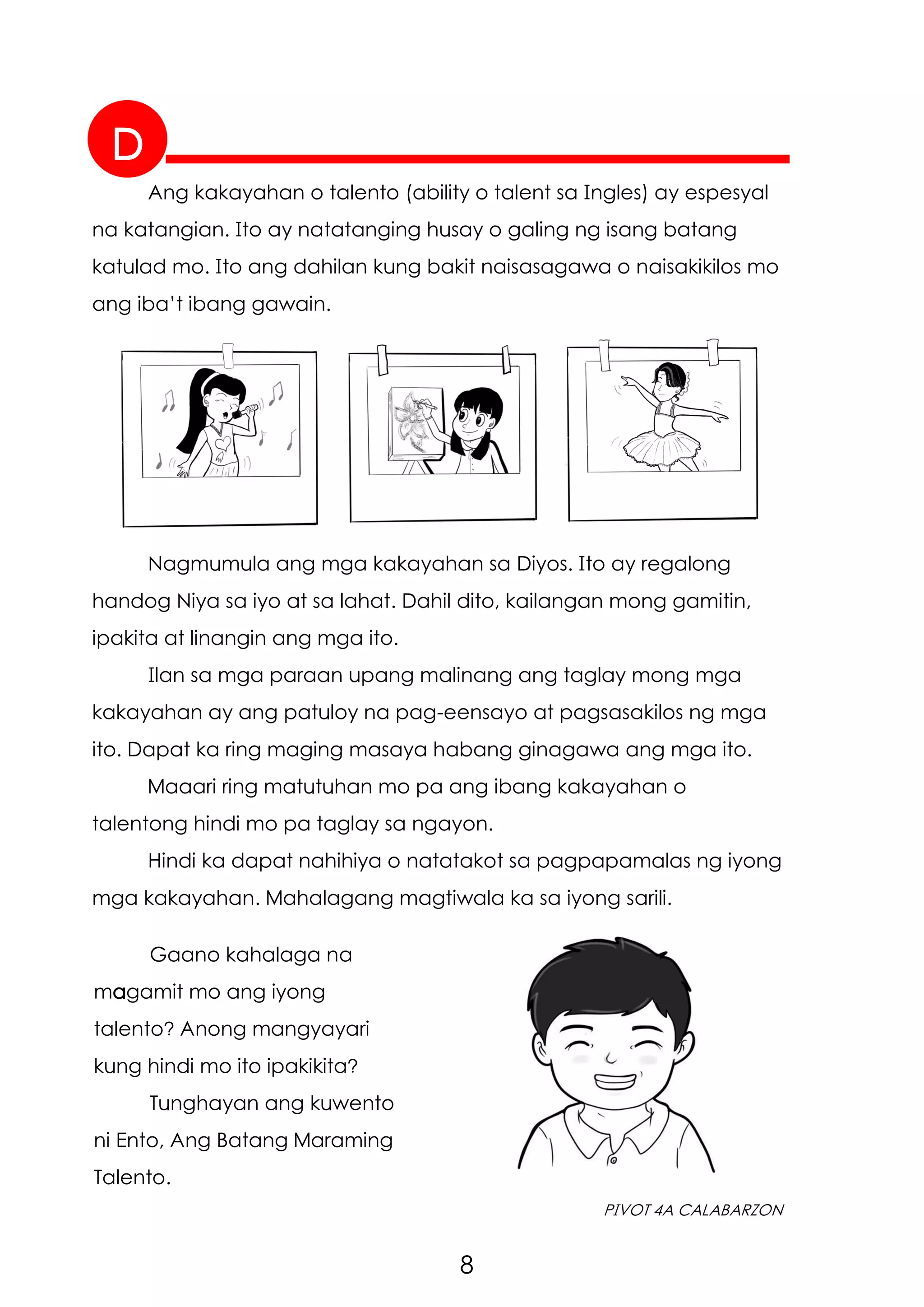 8
PIVOT 4A CALABARZON
D
Ang kakayahan o talento (ability o talent sa Ingles) ay espesyal
na katangian. Ito ay natatanging husay o galing ng isang batang
katulad mo. Ito ang dahilan kung bakit naisasagawa o naisakikilos mo
ang iba’t ibang gawain.
Nagmumula ang mga kakayahan sa Diyos. Ito ay regalong
handog Niya sa iyo at sa lahat. Dahil dito, kailangan mong gamitin,
ipakita at linangin ang mga ito.
Ilan sa mga paraan upang malinang ang taglay mong mga
kakayahan ay ang patuloy na pag-eensayo at pagsasakilos ng mga
ito. Dapat ka ring maging masaya habang ginagawa ang mga ito.
Maaari ring matutuhan mo pa ang ibang kakayahan o
talentong hindi mo pa taglay sa ngayon.
Hindi ka dapat nahihiya o natatakot sa pagpapamalas ng iyong
mga kakayahan. Mahalagang magtiwala ka sa iyong sarili.
Gaano kahalaga na
magamit mo ang iyong
talento? Anong mangyayari
kung hindi mo ito ipakikita?
Tunghayan ang kuwento
ni Ento, Ang Batang Maraming
Talento.
 