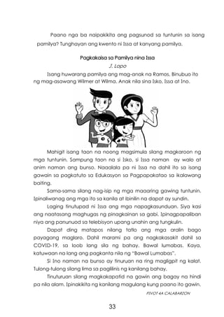 33
PIVOT 4A CALABARZON
Pagkakaisa sa Pamilya nina Issa
J. Lopo
Paano nga ba naipakikita ang pagsunod sa tuntunin sa isang
pamilya? Tunghayan ang kwento ni Issa at kanyang pamilya.
Mahigit isang taon na noong magsimula silang magkaroon ng
mga tuntunin. Sampung taon na si Isko, si Issa naman ay walo at
anim naman ang bunso. Naaalala pa ni Issa na dahil ito sa isang
gawain sa pagkatuto sa Edukasyon sa Pagpapakatao sa ikalawang
baiting.
Sama-sama silang nag-isip ng mga maaaring gawing tuntunin.
Ipinaliwanag ang mga ito sa kanila at ibinilin na dapat ay sundin.
Laging tinutupad ni Issa ang mga napagkasunduan. Siya kasi
ang naatasang maghugas ng pinagkainan sa gabi. Ipinagpapaliban
niya ang panunuod sa telebisyon upang unahin ang tungkulin.
Dapat ding matapos nilang tatlo ang mga aralin bago
payagang maglaro. Dahil marami pa ang nagkakasakit dahil sa
COVID-19, sa loob lang sila ng bahay. Bawal lumabas. Kaya,
katuwaan na lang ang pagkanta nila ng “Bawal Lumabas”.
Si Ino naman na bunso ay tinuruan na ring magligpit ng kalat.
Tulong-tulong silang lima sa paglilinis ng kanilang bahay.
Tinuturuan silang magkakapatid na gawin ang bagay na hindi
pa nila alam. Ipinakikita ng kanilang magulang kung paano ito gawin.
Isang huwarang pamilya ang mag-anak na Ramos. Binubuo ito
ng mag-asawang Wilmer at Wilma. Anak nila sina Isko, Issa at Ino.
 