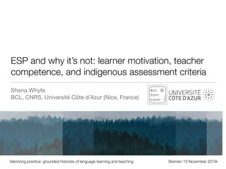 ESP and why it’s not: learner motivation, teacher
competence, and indigenous assessment criteria
Shona Whyte

BCL, CNRS, Université Côte d’Azur (Nice, France)
Valorizing practice: grounded histories of language learning and teaching Bremen 15 November 20191
 