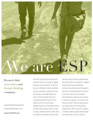 We are ESP
contact@helloesp.com
www.helloESP.com

!

into innovative business opportunities.

emotions back to the heart of design,

We do this with our expertise in applied

business, and innovation. Think of us

social science, design thinking,

as your intelligence partners seeking

business innovation, and ethnographic

out your customers, getting to know

research. Companies tend to reach out

their stories and really listening to

to us when they’re on the verge of

them for those insights that your

something new, entering a new market

competitors failed to listen to. We

or audience segment, or not quite sure
what to do next. Others simply need a

shadowing them in their daily routines

!
!

We exist to bring human needs and

spend ALOT of time with them,

Fresno’s ﬁrst
innovation and
design thinking
company.

new age version of something they

and discussing deeper topics to help

already offer. Either way, we’re experts

us really understand their values.Then,

at ﬁnding creative opportunities based

we take those insights and turn them

on human need. Let’s get started.

 