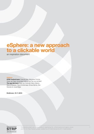 eSphere: a new approach
to a clickable world
an inspiration document




Authors:
STRP Festival team: CeesJan Mol, Marjoleine Timmer,
Vivian van Gaal, Annemieke Vullings and Ties van de Werff
The app-fab team: Kees van Overveld, Eelco Dijkstra,
Marcel Maassen, Raoul Schildmeijer, Elmara Berner, Ben
Reineke en Joost Meijer



Eindhoven, 16-11-2010




                       The eSphere project was made possible by Agentschap NL, a Dutch government agency whose          1

                       grant for the ‘New Festival Concept’ enabled the 2010 field trial and the 2011 implementation.
 