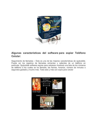 Algunas características del software para espiar Teléfono
Celular:
Seguimiento de llamadas – Esta es una de las mejores características de spybubble.
Puede ver los registros de llamadas entrantes y salientes de un teléfono en
particular. Spybubble software espías para celulares mostrará una lista de los números
de teléfono a los cuales se ha llamado, las fechas, horarios, número de minutos o
segundos gastado y mucho más. Todo esto y más con espía para celular
 