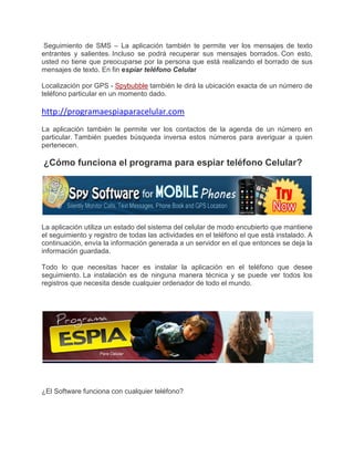 Seguimiento de SMS – La aplicación también te permite ver los mensajes de texto
entrantes y salientes. Incluso se podrá recuperar sus mensajes borrados. Con esto,
usted no tiene que preocuparse por la persona que está realizando el borrado de sus
mensajes de texto. En fin esp
                            spíar teléfono Celular

Localización por GPS - Spybubble también le dirá la ubicación exacta de un número de
teléfono particular en un momento dado.
               ular

http://programaespiaparacelular.com
La aplicación también le permite ver los contactos de la agenda de un número en
particular. También puedes búsqueda inversa estos números para averiguar a quien
pertenecen.

¿Cómo funciona el programa para espiar teléfono Celular?




La aplicación utiliza un estado del sistema del celular de modo encubierto que mantiene
el seguimiento y registro de todas las actividades en el teléfono el que está instalado. A
continuación, envía la información generada a un servidor en el que entonces se deja la
información guardada.

Todo lo que necesitas hacer es instalar la aplicación en el teléfono que desee
seguimiento. La instalación es de ninguna manera técnica y se puede ver todos los
registros que necesita desde cualquier ordenador de todo el mu
                                                            mundo.




¿El Software funciona con cualquier teléfono?
 