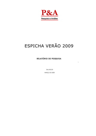 P&A
       Pesquisa e Análise




ESPICHA VERÃO 2009

    RELATÓRIO DE PESQUISA
                            -




            SALVADOR

          MARÇO DE 2009
 