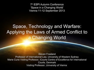 77thth
ESPI Autumn ConferenceESPI Autumn Conference
‘Space in a Changing World’‘Space in a Changing World’
Vienna 11-12 September 2013Vienna 11-12 September 2013
Space, Technology and Warfare:
Applying the Laws of Armed Conflict to
a Changing World
Steven FreelandSteven Freeland
Professor of International Law, University of Western SydneyProfessor of International Law, University of Western Sydney
Marie Curie Visiting Professor, iCourts Centre of Excellence for InternationalMarie Curie Visiting Professor, iCourts Centre of Excellence for International
Courts, DenmarkCourts, Denmark
Visiting Professor, University of ViennaVisiting Professor, University of Vienna
 