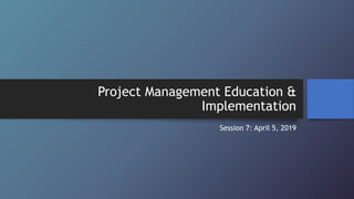 Project Management Education &
Implementation
Session 7: April 5, 2019
 