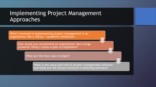 Implementing Project Management
Approaches
What’s involved in implementing project management in an
organization like a library / academic institution?
How would you recommend an organization like a large
academic library create a plan to implement?
What are the best ways to begin?
What is the value and role of project management software
and what are the factors involved in selecting software?
 