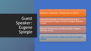 Guest
Speaker:
Eugene
Spiegle
Educator, Consultant, Entrepreneur & Author
Associate Professor of Professional Practice &
Undergraduate Program Director, Rutgers Business
School
Director of Pathways and Partnerships, Rutgers
Business School
http://www.business.rutgers.edu/faculty/eugene-
spiegle
 