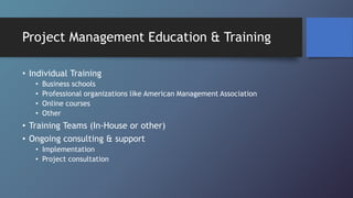 Project Management Education & Training
• Individual Training
• Business schools
• Professional organizations like American Management Association
• Online courses
• Other
• Training Teams (In-House or other)
• Ongoing consulting & support
• Implementation
• Project consultation
 