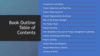 Book Outline
Table of
Contents
Introduction and History
Project Objectives and Task Flow
Project Phase Approach
Project Organizational structures
Role of the Project Manager
The Project Team
Project Planning
Work Breakdown Structure & Project Management Guidelines
Project Scheduling & Estimating
Project Controls
Project Risks and Mitigation
Project Reporting & Closeout
Glossary of Terms
 