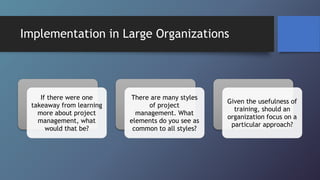 Implementation in Large Organizations
If there were one
takeaway from learning
more about project
management, what
would that be?
There are many styles
of project
management. What
elements do you see as
common to all styles?
Given the usefulness of
training, should an
organization focus on a
particular approach?
 