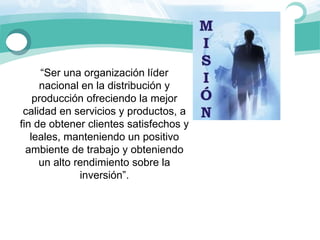 “Ser una organización líder 
     nacional en la distribución y 
    producción ofreciendo la mejor 
 calidad en servicios y productos, a 
fin de obtener clientes satisfechos y 
   leales, manteniendo un positivo 
  ambiente de trabajo y obteniendo 
     un alto rendimiento sobre la 
              inversión”.
 