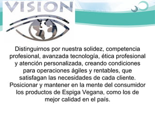Distinguirnos por nuestra solidez, competencia 
profesional, avanzada tecnología, ética profesional 
  y atención personalizada, creando condiciones 
     para operaciones ágiles y rentables, que 
    satisfagan las necesidades de cada cliente. 
Posicionar y mantener en la mente del consumidor 
  los productos de Espiga Vegana, como los de 
              mejor calidad en el país.
 