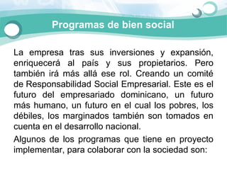 Programas de bien social

La  empresa  tras  sus  inversiones  y  expansión, 
enriquecerá  al  país  y  sus  propietarios.  Pero 
también  irá  más  allá  ese  rol.  Creando  un  comité 
de Responsabilidad Social Empresarial. Este es el 
futuro  del  empresariado  dominicano,  un  futuro 
más  humano,  un  futuro  en  el  cual  los  pobres,  los 
débiles,  los  marginados  también  son  tomados  en 
cuenta en el desarrollo nacional.
Algunos  de  los  programas  que  tiene  en  proyecto 
implementar, para colaborar con la sociedad son: 
 