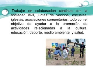 1.  Trabajar  en  colaboración  continua  con  la 
    sociedad  civil,  juntas  de  vecinos,  escuelas, 
    iglesias, asociaciones comunitarias, todo con el 
    objetivo  de  ayudar  a  la  promoción  de 
    actividades  relacionadas  a  la  cultura, 
    educación, deporte, medio ambiente, y salud.
 