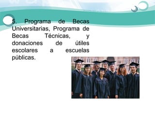 5.  Programa  de  Becas 
Universitarias,  Programa  de 
Becas        Técnicas,        y 
donaciones        de     útiles 
escolares      a      escuelas 
públicas.
 