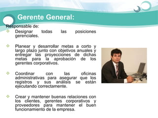 Gerente General:
Responsable de: 
 Designar       todas      las     posiciones 
    gerenciales.

   Planear  y  desarrollar  metas  a  corto  y 
    largo plazo junto con objetivos anuales y 
    entregar  las  proyecciones  de  dichas 
    metas  para  la  aprobación  de  los 
    gerentes corporativos.

   Coordinar       con      las     oficinas 
    administrativas  para  asegurar  que  los 
    registros  y  sus  análisis  se  están 
    ejecutando correctamente.

   Crear y mantener buenas relaciones con 
    los  clientes,  gerentes  corporativos  y 
    proveedores  para  mantener  el  buen 
    funcionamiento de la empresa.
 