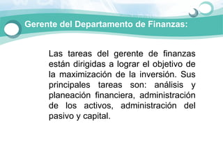 Gerente del Departamento de Finanzas:


     Las  tareas  del  gerente  de  finanzas 
     están  dirigidas  a  lograr  el  objetivo  de 
     la  maximización  de  la  inversión.  Sus 
     principales  tareas  son:  análisis  y 
     planeación  financiera,  administración 
     de  los  activos,  administración  del 
     pasivo y capital.
 