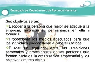 Encargado del Departamento de Recursos Humanos:



Sus objetivos serán: 
Escoger a la persona que mejor se adecue a la 
empresa,  favorecer  su  permanencia  en  ella  y 
formarla.
Proporcionar  los  medios  adecuados  para  que 
los individuos puedan llevar a cabo sus tareas.
Buscar  un  equilibrio  entre  las  ambiciones 
personales  y  profesionales  de  las  personas  que 
forman parte  de la organización empresarial  y los 
objetivos empresariales.
 