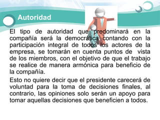 Autoridad
El  tipo  de  autoridad  que  predominará  en  la 
compañía  será  la  democrática  contando  con  la 
participación  integral  de  todos  los  actores  de  la 
empresa,  se  tomarán  en  cuenta  puntos  de    vista 
de los miembros, con el objetivo de que el trabajo 
se  realice  de  manera  armónica  para  beneficio  de 
la compañía. 
Esto no quiere decir que el presidente carecerá de 
voluntad  para  la  toma  de  decisiones  finales,  al 
contrario,  las  opiniones  solo  serán  un  apoyo  para 
tomar aquellas decisiones que beneficien a todos. 
 