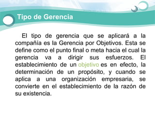 Tipo de Gerencia

      El  tipo  de  gerencia  que  se  aplicará  a  la 
   compañía es la Gerencia por Objetivos. Esta se 
   define como el punto final o meta hacia el cual la 
   gerencia  va  a  dirigir  sus  esfuerzos.  El 
   establecimiento  de  un objetivo es  en  efecto,  la 
   determinación  de  un  propósito,  y  cuando  se 
   aplica  a  una  organización  empresaria,  se 
   convierte  en  el  establecimiento  de  la  razón  de 
   su existencia.
 