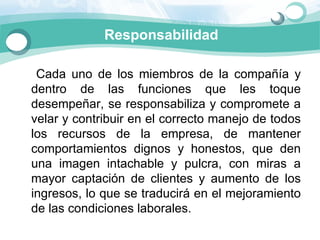 Responsabilidad

      Cada  uno  de  los  miembros  de  la  compañía  y 
    dentro  de  las  funciones  que  les  toque 
    desempeñar, se responsabiliza y compromete a 
    velar y contribuir en el correcto manejo de todos 
    los  recursos  de  la  empresa,  de  mantener 
    comportamientos  dignos  y  honestos,  que  den 
    una  imagen  intachable  y  pulcra,  con  miras  a 
    mayor  captación  de  clientes  y  aumento  de  los 
    ingresos, lo que se traducirá en el mejoramiento 
    de las condiciones laborales. 
 