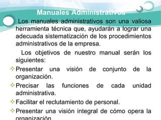 Manuales Administrativos
      Los  manuales  administrativos  son  una  valiosa 
    herramienta técnica que, ayudarán a lograr una 
    adecuada sistematización de los procedimientos 
    administrativos de la empresa. 
      Los  objetivos  de  nuestro  manual  serán  los 
    siguientes:
 Presentar  una  visión  de  conjunto  de  la 
    organización. 
 Precisar  las  funciones  de  cada  unidad 
    administrativa.
 Facilitar el reclutamiento de personal.
 Presentar  una  visión  integral  de  cómo  opera  la 
 
