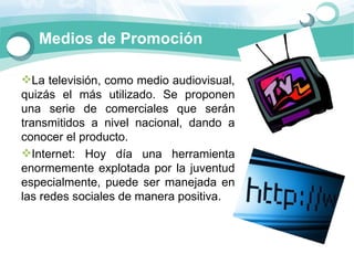 Medios de Promoción

La televisión, como medio audiovisual, 
quizás  el  más  utilizado.  Se  proponen 
una  serie  de  comerciales  que  serán 
transmitidos  a  nivel  nacional,  dando  a 
conocer el producto.
Internet:  Hoy  día  una  herramienta 
enormemente  explotada  por  la  juventud 
especialmente,  puede  ser  manejada  en 
las redes sociales de manera positiva. 
 