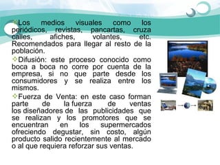 Los  medios  visuales  como  los 
periódicos,  revistas,  pancartas,  cruza 
calles,      afiches,      volantes,     etc. 
Recomendados  para  llegar  al  resto  de  la 
población.  
Difusión:  este  proceso  conocido  como 
boca  a  boca  no  corre  por  cuenta  de  la 
empresa,  si  no  que  parte  desde  los 
consumidores  y  se  realiza  entre  los 
mismos. 
Fuerza  de  Venta:  en  este  caso  forman 
parte     de      la fuerza     de    ventas 
los diseñadores de  las  publicidades  que 
se  realizan  y  los  promotores  que  se 
encuentran  en  los  supermercados 
ofreciendo  degustar,  sin  costo,  algún 
producto  salido  recientemente  al  mercado 
o al que requiera reforzar sus ventas.
 