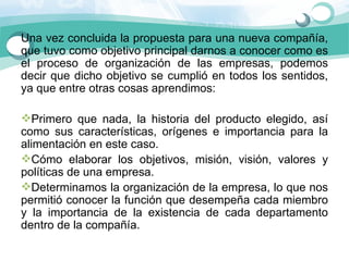 Una vez concluida la propuesta para una nueva compañía, 
que tuvo como objetivo principal darnos a conocer como es 
el  proceso  de  organización  de  las  empresas,  podemos 
decir  que  dicho  objetivo  se  cumplió  en  todos  los  sentidos, 
ya que entre otras cosas aprendimos: 

Primero  que  nada,  la  historia  del  producto  elegido,  así 
como  sus  características,  orígenes  e  importancia  para  la 
alimentación en este caso. 
Cómo  elaborar  los  objetivos,  misión,  visión,  valores  y 
políticas de una empresa. 
Determinamos la organización de la empresa, lo que nos 
permitió conocer la función que desempeña cada miembro 
y  la  importancia  de  la  existencia  de  cada  departamento 
dentro de la compañía. 
 