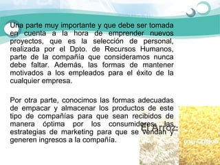 Una parte muy importante y que debe ser tomada 
en  cuenta  a  la  hora  de  emprender  nuevos 
proyectos,  que  es  la  selección  de  personal, 
realizada  por  el  Dpto.  de  Recursos  Humanos, 
parte  de  la  compañía  que  consideramos  nunca 
debe  faltar.  Además,  las  formas  de  mantener 
motivados  a  los  empleados  para  el  éxito  de  la 
cualquier empresa. 

Por  otra  parte,  conocimos  las  formas  adecuadas 
de  empacar  y  almacenar  los  productos  de  este 
tipo  de  compañías  para  que  sean  recibidos  de 
manera  óptima  por  los  consumidores,  las 
estrategias  de  marketing  para  que  se  vendan  y 
generen ingresos a la compañía. 
 