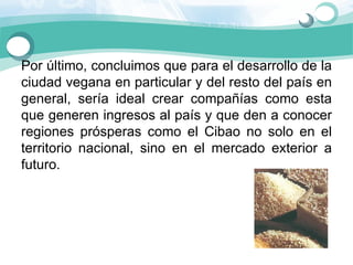 Por último, concluimos que para el desarrollo de la 
ciudad vegana en particular y del resto del país en 
general,  sería  ideal  crear  compañías  como  esta 
que generen ingresos al país y que den a conocer 
regiones  prósperas  como  el  Cibao  no  solo  en  el 
territorio  nacional,  sino  en  el  mercado  exterior  a 
futuro. 
 