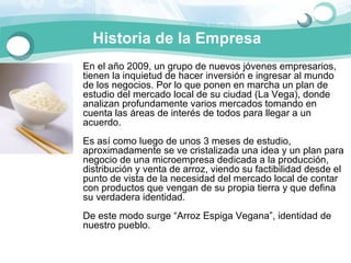 Historia de la Empresa
En el año 2009, un grupo de nuevos jóvenes empresarios, 
tienen la inquietud de hacer inversión e ingresar al mundo 
de los negocios. Por lo que ponen en marcha un plan de 
estudio del mercado local de su ciudad (La Vega), donde 
analizan profundamente varios mercados tomando en 
cuenta las áreas de interés de todos para llegar a un 
acuerdo. 
Es así como luego de unos 3 meses de estudio, 
aproximadamente se ve cristalizada una idea y un plan para 
negocio de una microempresa dedicada a la producción, 
distribución y venta de arroz, viendo su factibilidad desde el 
punto de vista de la necesidad del mercado local de contar 
con productos que vengan de su propia tierra y que defina 
su verdadera identidad. 
De este modo surge “Arroz Espiga Vegana”, identidad de 
nuestro pueblo. 
 