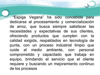     “Espiga  Vegana”  ha  sido  concebida  para 
  dedicarse  al  procesamiento  y  comercialización 
  de  arroz,  que  busca  siempre  satisfacer  las 
  necesidades  y  expectativas  de  sus  clientes, 
  ofreciendo  productos  que  cumplen  con  la 
  calidad  exigida,  respaldados  en  tecnología  de 
  punta,  con  un  proceso  industrial  limpio  que 
  cuide  el  medio  ambiente,  con  personal 
  comprometido  y  capacitado  que  trabaja  en 
  equipo,  brindando  el  servicio  que  el  cliente 
  requiere  y  buscando  un  mejoramiento  continuo 
  de los procesos
 