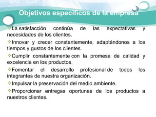 Objetivos especificos de la empresa

La satisfacción  continúa  de  las  expectativas  y 
necesidades de los clientes.
Innovar  y  crecer  constantemente,  adaptándonos  a  los 
tiempos y gustos de los clientes. 
Cumplir  constantemente con  la  promesa  de  calidad  y 
excelencia en los productos. 
Fomentar  el  desarrollo  profesional de  todos  los 
integrantes de nuestra organización.
Impulsar la preservación del medio ambiente. 
Proporcionar  entregas  oportunas  de  los  productos  a 
nuestros clientes.
 