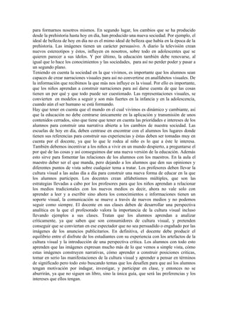 para formarnos nosotros mismos. En segundo lugar, los cambios que se ha producido
desde la prehistoria hasta hoy en día, han producido una nueva sociedad. Por ejemplo, el
ideal de belleza de hoy en día no es el mimo ideal de belleza que había en la época de la
prehistoria. Las imágenes tienen un carácter persuasivo. A diario la televisión crean
nuevos estereotipos y éstos, influyen en nosotros, sobre todo en adolescentes que se
quieren parecer a sus ídolos. Y por último, la educación también debe renovarse, al
igual que lo hace los conocimientos y las sociedades, para así no perder poder y pasar a
un segundo plano.
Teniendo en cuenta la sociedad en la que vivimos, es importante que los alumnos sean
capaces de crear narraciones visuales para así no convertirse en analfabetos visuales. De
la información que recibimos la que más nos influye es la visual. Por ello es importante,
que los niños aprendan a construir narraciones para así darse cuenta de que las cosas
tienen un por qué y que todo puede ser cuestionado. Las representaciones visuales, se
convierten en modelos a seguir y son más fuertes en la infancia y en la adolescencia,
cuando aún el ser humano se está formando.
Hay que tener en cuenta que el mundo en el cual vivimos es dinámico y cambiante, así
que la educación no debe centrarse únicamente en la aplicación y transmisión de unos
contenidos cerrados, sino que tiene que tener en cuenta las prioridades e intereses de los
alumnos para construir una narrativa abierta a los cambios de nuestra sociedad. Las
escuelas de hoy en día, deben centrase en encontrar con el alumnos los lugares donde
tienen sus referencias para construir sus experiencias y éstas deben ser tomadas muy en
cuenta por el docente, ya que lo que le rodea al niño es lo que a éste le interesa.
También debemos incentivar a los niños a vivir en un mundo despierto, a preguntarse el
por qué de las cosas y así conseguimos dar una nueva versión de la educación. Además
esto sirve para fomentar las relaciones de los alumnos con los maestros. En la aula el
maestro deber ser el que manda, pero dejando a los alumnos que den sus opiniones y
diferentes puntos de vista sobre cualquier tema a tratar. Los profesores deben llevar la
cultura visual a las aulas día a día para construir una nueva forma de educar en la que
los alumnos participen. Los docentes crean alfabetismos múltiples, que son las
estrategias llevadas a cabo por los profesores para que los niños aprendan a relacionar
los medios tradicionales con los nuevos medios es decir, ahora no vale solo con
aprender a leer y a escribir sino ahora los conocimientos e informaciones tienen un
soporte visual, la comunicación se mueve a través de nuevos medios y no podemos
seguir como siempre. El docente en sus clases deben de desarrollar una perspectiva
analítica en la que el profesorado valora la importancia de la cultura visual incluso
llevando ejemplos a sus clases. Tratan que los alumnos aprendan a analizar
críticamente, ya que saben que son consumidores de cultura visual, y pretenden
conseguir que se conviertan en ese espectador que no sea persuadido o engañado por las
imágenes de los anuncios publicitarios. En definitiva, el docente debe producir el
equilibrio entre el disfrute de los estudiantes con su experiencia con los artefactos de la
cultura visual y la introducción de una perspectiva crítica. Los alumnos con todo esto
aprenden que las imágenes expresan mucho más de lo que vemos a simple vista, cómo
estas imágenes construyen narrativas, cómo aprender a construir posiciones criticas,
tomar en serio las manifestaciones de la cultura visual y aprender a pensar en términos
de significado pero todo esto buscando temas que los desafíen para que así los alumnos
tengan motivación por indagar, investigar, y participar en clase, y entonces no se
aburrirán, ya que no siguen un libro, sino la única guía, que será las preferencias y los
intereses que ellos tengan.
 