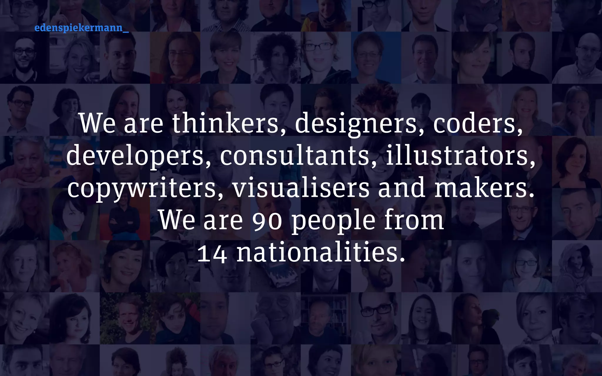 edenspiekermann_
We are thinkers, designers, coders,
developers, consultants, illustrators,
copywriters, visualisers and makers.
We are 90 people from  
14 nationalities.
edenspiekermann_
 