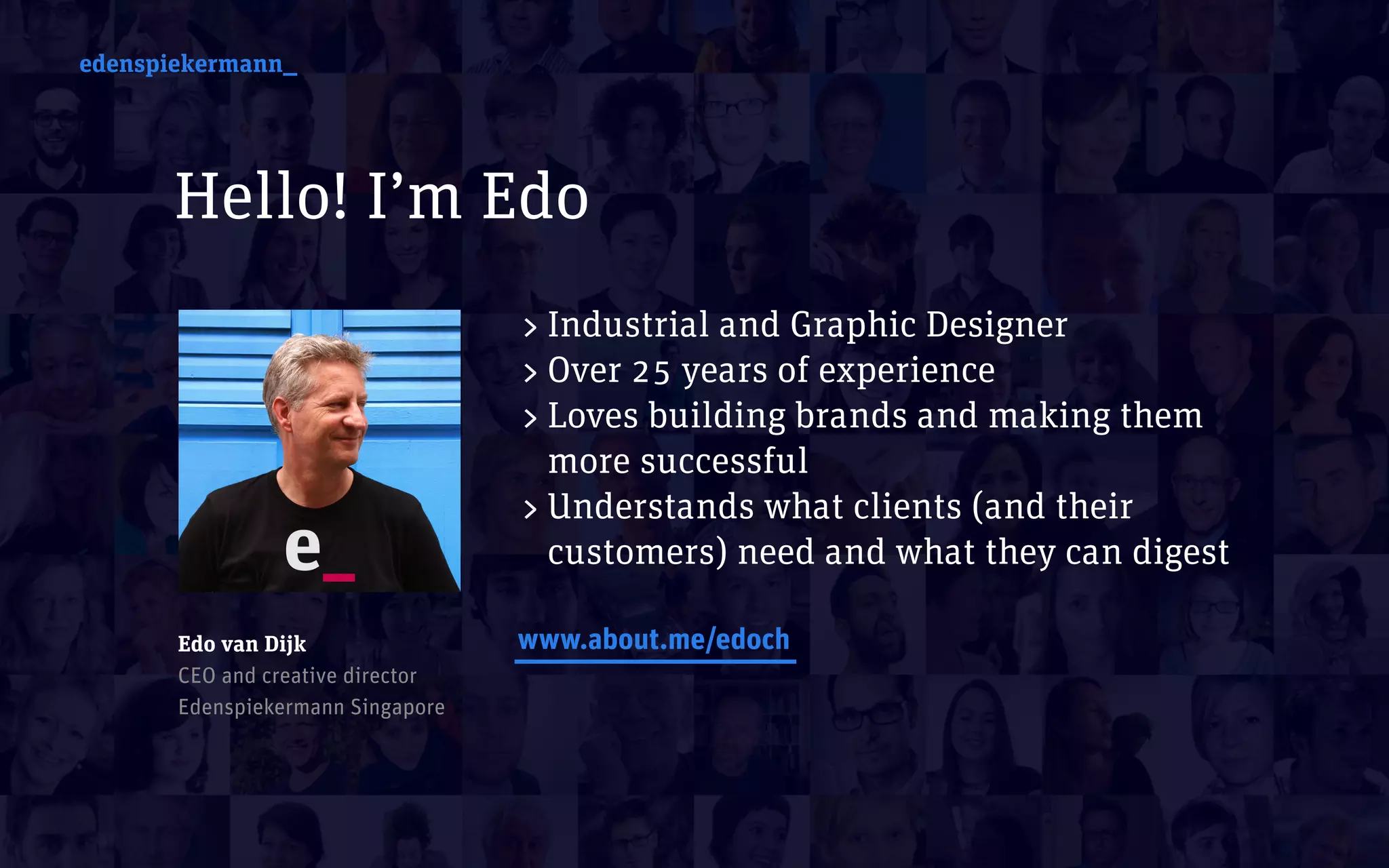 edenspiekermann_
Hello! I’m Edo
edenspiekermann_
>Industrial and Graphic Designer
>Over 25 years of experience
>Loves building brands and making them
more successful
>Understands what clients (and their
customers) need and what they can digest
www.about.me/edochEdo van Dijk 
CEO and creative director 
Edenspiekermann Singapore
 
