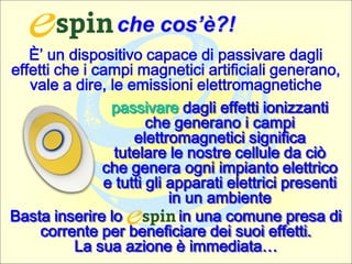 che cos’è?!
È’ un dispositivo capace di passivare dagli
effetti che i campi magnetici artificiali generano,
vale a dire, le emissioni elettromagnetiche
Basta inserire lo in una comune presa di
corrente per beneficiare dei suoi effetti.
La sua azione è immediata…
passivare dagli effetti ionizzanti
che generano i campi
elettromagnetici significa
tutelare le nostre cellule da ciò
che genera ogni impianto elettrico
e tutti gli apparati elettrici presenti
in un ambiente
 