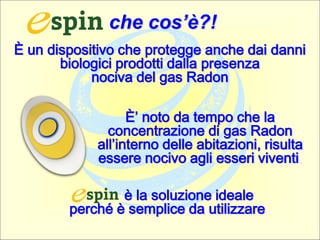 È un dispositivo che protegge anche dai danni
biologici prodotti dalla presenza
nociva del gas Radon
È’ noto da tempo che la
concentrazione di gas Radon
all’interno delle abitazioni, risulta
essere nocivo agli esseri viventi.
è la soluzione ideale
perché è semplice da utilizzare
che cos’è?!
 