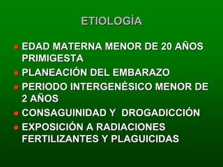 ETIOLOGÍA

EDAD MATERNA MENOR DE 20 AÑOS
PRIMIGESTA
PLANEACIÓN DEL EMBARAZO
PERIODO INTERGENÉSICO MENOR DE
2 AÑOS
CONSAGUINIDAD Y DROGADICCIÓN
EXPOSICIÓN A RADIACIONES
FERTILIZANTES Y PLAGUICIDAS
 