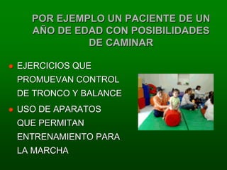 POR EJEMPLO UN PACIENTE DE UN
  AÑO DE EDAD CON POSIBILIDADES
           DE CAMINAR

EJERCICIOS QUE
PROMUEVAN CONTROL
DE TRONCO Y BALANCE
USO DE APARATOS
QUE PERMITAN
ENTRENAMIENTO PARA
LA MARCHA
 